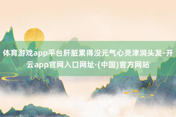 体育游戏app平台肝脏累得没元气心灵津润头发-开云app官网入口网址·(中国)官方网站