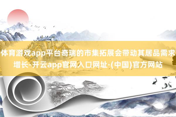 体育游戏app平台奇瑞的市集拓展会带动其居品需求增长-开云app官网入口网址·(中国)官方网站