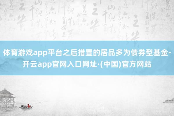 体育游戏app平台之后措置的居品多为债券型基金-开云app官网入口网址·(中国)官方网站