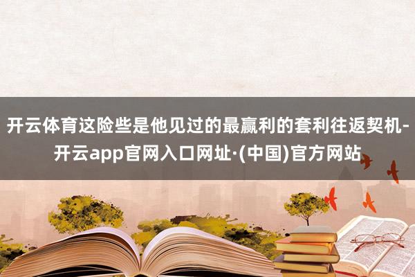 开云体育这险些是他见过的最赢利的套利往返契机-开云app官网入口网址·(中国)官方网站